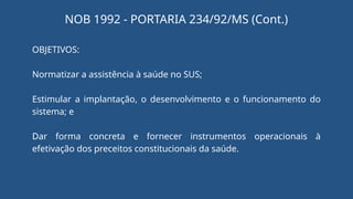 OBJETIVOS:
Normatizar a assistência à saúde no SUS;
Estimular a implantação, o desenvolvimento e o funcionamento do
sistema; e
Dar forma concreta e fornecer instrumentos operacionais à
efetivação dos preceitos constitucionais da saúde.
NOB 1992 - PORTARIA 234/92/MS (Cont.)
 