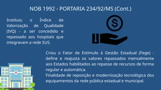 Instituiu o Índice de
Valorização de Qualidade
(IVQ) - a ser concedido e
repassado aos hospitais que
integravam a rede SUS.
Criou o Fator de Estímulo à Gestão Estadual (Fege) -
define e reajusta os valores repassados mensalmente
aos Estados habilitados ao repasse de recursos de forma
regular e automática.
Finalidade de reposição e modernização tecnológica dos
equipamentos da rede pública estadual e municipal.
NOB 1992 - PORTARIA 234/92/MS (Cont.)
 