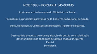 NOB 1993 - PORTARIA 545/93/MS
A primeira exclusivamente do Ministério da Saúde.
Formalizou os princípios aprovados na IX Conferência Nacional de Saúde.
Institucionalizou as Comissões Intergestores Tripartite e Bipartite.
Desencadeia processo de municipalização da gestão com habilitação
dos municípios nas condições de gestão criadas: Incipiente
Parcial
Semiplena.
 