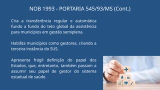 Cria a transferência regular e automática
fundo a fundo do teto global da assistência
para municípios em gestão semiplena.
Habilita municípios como gestores, criando a
terceira instância do SUS.
Apresenta frágil definição do papel dos
Estados, que, entretanto, também passam a
assumir seu papel de gestor do sistema
estadual de saúde.
NOB 1993 - PORTARIA 545/93/MS (Cont.)
 