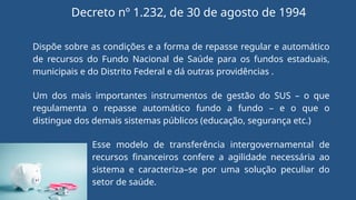 Decreto nº 1.232, de 30 de agosto de 1994
Dispõe sobre as condições e a forma de repasse regular e automático
de recursos do Fundo Nacional de Saúde para os fundos estaduais,
municipais e do Distrito Federal e dá outras providências .
Um dos mais importantes instrumentos de gestão do SUS – o que
regulamenta o repasse automático fundo a fundo – e o que o
distingue dos demais sistemas públicos (educação, segurança etc.)
Esse modelo de transferência intergovernamental de
recursos financeiros confere a agilidade necessária ao
sistema e caracteriza–se por uma solução peculiar do
setor de saúde.
 