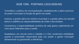 NOB 1996 - PORTARIA 2203/2006/MS
Consolidou a política de municipalização, estabelecendo o pleno exercício
do poder municipal na função de gestor da saúde.
Instituiu a gestão plena do sistema municipal e a gestão plena da atenção
básica e redefiniu as responsabilidades da União e dos Estados.
Caracterizou a responsabilidade sanitária de cada gestor, explicitando um
novo pacto federativo para a saúde.
Estabeleceu um vínculo entre o cidadão e o SUS, conferindo visibilidade
quanto à autoridade responsável pela sua saúde: o gestor municipal
(diretamente ou garantindo a referência).
 