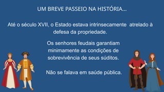 UM BREVE PASSEIO NA HISTÓRIA...
Até o século XVII, o Estado estava intrinsecamente atrelado à
defesa da propriedade.
Os senhores feudais garantiam
minimamente as condições de
sobrevivência de seus súditos.
Não se falava em saúde pública.
 