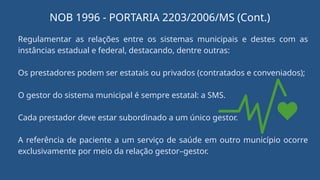 Regulamentar as relações entre os sistemas municipais e destes com as
instâncias estadual e federal, destacando, dentre outras:
Os prestadores podem ser estatais ou privados (contratados e conveniados);
O gestor do sistema municipal é sempre estatal: a SMS.
Cada prestador deve estar subordinado a um único gestor.
A referência de paciente a um serviço de saúde em outro município ocorre
exclusivamente por meio da relação gestor–gestor.
NOB 1996 - PORTARIA 2203/2006/MS (Cont.)
 