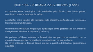 As relações entre municípios são mediadas pelo Estado, que, como gestor,
coordena o sistema estadual de saúde.
As relações entre estados são mediadas pelo Ministério da Saúde, que coordena o
Sistema Nacional de Saúde.
Os fóruns de articulação, negociação e pactuação entre gestores são as Comissões
Intergestores Bipartite e Tripartite (CIB e CIT).
Os poderes públicos estadual e federal são sempre corresponsáveis com o
municipal na respectiva competência e o substituem na sua ausência.
Os níveis estaduais e federal devem exercer o papel redistributivo, garantindo a
equidade .
NOB 1996 - PORTARIA 2203/2006/MS (Cont.)
 