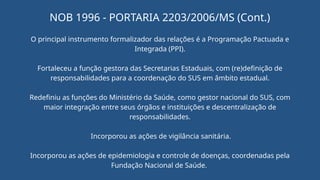 O principal instrumento formalizador das relações é a Programação Pactuada e
Integrada (PPI).
Fortaleceu a função gestora das Secretarias Estaduais, com (re)definição de
responsabilidades para a coordenação do SUS em âmbito estadual.
Redefiniu as funções do Ministério da Saúde, como gestor nacional do SUS, com
maior integração entre seus órgãos e instituições e descentralização de
responsabilidades.
Incorporou as ações de vigilância sanitária.
Incorporou as ações de epidemiologia e controle de doenças, coordenadas pela
Fundação Nacional de Saúde.
NOB 1996 - PORTARIA 2203/2006/MS (Cont.)
 
