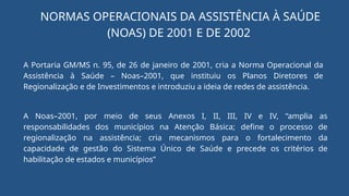 NORMAS OPERACIONAIS DA ASSISTÊNCIA À SAÚDE
(NOAS) DE 2001 E DE 2002
A Portaria GM/MS n. 95, de 26 de janeiro de 2001, cria a Norma Operacional da
Assistência à Saúde – Noas–2001, que instituiu os Planos Diretores de
Regionalização e de Investimentos e introduziu a ideia de redes de assistência.
A Noas–2001, por meio de seus Anexos I, II, III, IV e IV, “amplia as
responsabilidades dos municípios na Atenção Básica; define o processo de
regionalização na assistência; cria mecanismos para o fortalecimento da
capacidade de gestão do Sistema Único de Saúde e precede os critérios de
habilitação de estados e municípios”
 