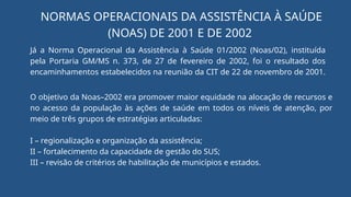 Já a Norma Operacional da Assistência à Saúde 01/2002 (Noas/02), instituída
pela Portaria GM/MS n. 373, de 27 de fevereiro de 2002, foi o resultado dos
encaminhamentos estabelecidos na reunião da CIT de 22 de novembro de 2001.
NORMAS OPERACIONAIS DA ASSISTÊNCIA À SAÚDE
(NOAS) DE 2001 E DE 2002
O objetivo da Noas–2002 era promover maior equidade na alocação de recursos e
no acesso da população às ações de saúde em todos os níveis de atenção, por
meio de três grupos de estratégias articuladas:
I – regionalização e organização da assistência;
II – fortalecimento da capacidade de gestão do SUS;
III – revisão de critérios de habilitação de municípios e estados.
 