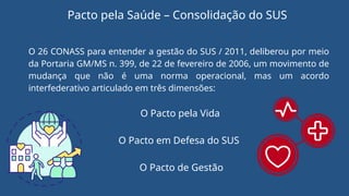 O 26 CONASS para entender a gestão do SUS / 2011, deliberou por meio
da Portaria GM/MS n. 399, de 22 de fevereiro de 2006, um movimento de
mudança que não é uma norma operacional, mas um acordo
interfederativo articulado em três dimensões:
O Pacto pela Vida
O Pacto em Defesa do SUS
O Pacto de Gestão
Pacto pela Saúde – Consolidação do SUS
 