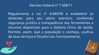 Regulamenta a Lei nº 8.080/90 e estabelece as
diretrizes para seu pleno exercício, conferindo
segurança jurídica e transparência das ferramentas e
recursos disponíveis para o Sistema Único de Saúde.
Permite, assim, que a população o conheça, usufrua
de seus serviços e fiscalize seu funcionamento.
Decreto Federal nº 7.508/11
 
