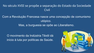 No século XVIII se propõe a separação do Estado da Sociedade
Civil
O movimento da Indústria Têxtil dá
início à luta por políticas de Saúde.
Com a Revolução Francesa nasce uma concepção de comunismo
utópico.
Mas, a burguesia se opõe ao Liberalismo.
 