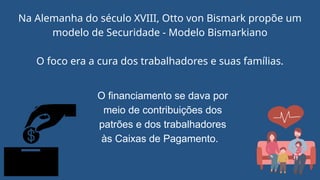 Na Alemanha do século XVIII, Otto von Bismark propõe um
modelo de Securidade - Modelo Bismarkiano
O foco era a cura dos trabalhadores e suas famílias.
O financiamento se dava por
meio de contribuições dos
patrões e dos trabalhadores
às Caixas de Pagamento.
 