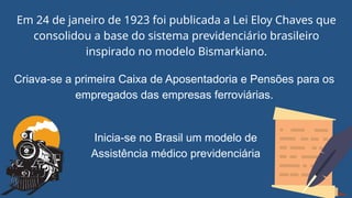 Em 24 de janeiro de 1923 foi publicada a Lei Eloy Chaves que
consolidou a base do sistema previdenciário brasileiro
inspirado no modelo Bismarkiano.
Criava-se a primeira Caixa de Aposentadoria e Pensões para os
empregados das empresas ferroviárias.
Inicia-se no Brasil um modelo de
Assistência médico previdenciária
 