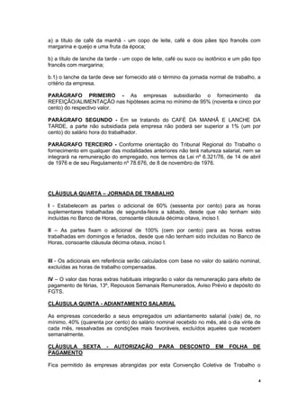 4
a) a título de café da manhã - um copo de leite, café e dois pães tipo francês com
margarina e queijo e uma fruta da época;
b) a título de lanche da tarde - um copo de leite, café ou suco ou isotônico e um pão tipo
francês com margarina;
b.1) o lanche da tarde deve ser fornecido até o término da jornada normal de trabalho, a
critério da empresa.
PARÁGRAFO PRIMEIRO - As empresas subsidiarão o fornecimento da
REFEIÇÃO/ALIMENTAÇÃO nas hipóteses acima no mínimo de 95% (noventa e cinco por
cento) do respectivo valor.
PARÁGRAFO SEGUNDO - Em se tratando do CAFÉ DA MANHÃ E LANCHE DA
TARDE, a parte não subsidiada pela empresa não poderá ser superior a 1% (um por
cento) do salário hora do trabalhador.
PARÁGRAFO TERCEIRO - Conforme orientação do Tribunal Regional do Trabalho o
fornecimento em qualquer das modalidades anteriores não terá natureza salarial, nem se
integrará na remuneração do empregado, nos termos da Lei nº 6.321/76, de 14 de abril
de 1976 e de seu Regulamento nº 78.676, de 8 de novembro de 1976.
CLÁUSULA QUARTA – JORNADA DE TRABALHO
I - Estabelecem as partes o adicional de 60% (sessenta por cento) para as horas
suplementares trabalhadas de segunda-feira a sábado, desde que não tenham sido
incluídas no Banco de Horas, consoante cláusula décima oitava, inciso I.
II – As partes fixam o adicional de 100% (cem por cento) para as horas extras
trabalhadas em domingos e feriados, desde que não tenham sido incluídas no Banco de
Horas, consoante cláusula décima oitava, inciso I.
III - Os adicionais em referência serão calculados com base no valor do salário nominal,
excluídas as horas de trabalho compensadas.
IV – O valor das horas extras habituais integrarão o valor da remuneração para efeito de
pagamento de férias, 13º, Repousos Semanais Remunerados, Aviso Prévio e depósito do
FGTS.
CLÁUSULA QUINTA - ADIANTAMENTO SALARIAL
As empresas concederão a seus empregados um adiantamento salarial (vale) de, no
mínimo, 40% (quarenta por cento) do salário nominal recebido no mês, até o dia vinte de
cada mês, ressalvadas as condições mais favoráveis, excluídos aqueles que recebem
semanalmente.
CLÁUSULA SEXTA - AUTORIZAÇÃO PARA DESCONTO EM FOLHA DE
PAGAMENTO
Fica permitido às empresas abrangidas por esta Convenção Coletiva de Trabalho o
 