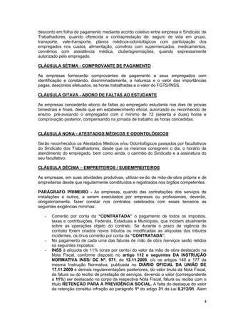 5
desconto em folha de pagamento mediante acordo coletivo entre empresa e Sindicato de
Trabalhadores, quando oferecida a contraprestação de: seguro de vida em grupo,
transporte, vale-transporte, planos médicos-odontológicos com participação dos
empregados nos custos, alimentação, convênio com supermercados, medicamentos,
convênios com assistência médica, clube/agremiações, quando expressamente
autorizado pelo empregado.
CLÁUSULA SÉTIMA - COMPROVANTE DE PAGAMENTO
As empresas fornecerão comprovantes de pagamento a seus empregados com
identificação e constando, discriminadamente, a natureza e o valor das importâncias
pagas, descontos efetuados, as horas trabalhadas e o valor do FGTS/INSS.
CLÁUSULA OITAVA - ABONO DE FALTAS AO ESTUDANTE
As empresas concederão abono de faltas ao empregado estudante nos dias de provas
bimestrais e finais, desde que em estabelecimento oficial, autorizado ou reconhecido de
ensino, pré-avisando o empregador com o mínimo de 72 (setenta e duas) horas e
comprovação posterior, compensando na jornada de trabalho as horas concedidas.
CLÁUSULA NONA - ATESTADOS MÉDICOS E ODONTOLÓGICOS
Serão reconhecidos os Atestados Médicos e/ou Odontológicos passados por facultativos
do Sindicato dos Trabalhadores, desde que os mesmos consignem o dia, o horário de
atendimento do empregado, bem como ainda, o carimbo do Sindicato e a assinatura do
seu facultativo.
CLÁUSULA DÉCIMA – EMPREITEIROS / SUBEMPREITEIROS
As empresas, em suas atividades produtivas, utilizar-se-ão de mão-de-obra própria e de
empreiteiros desde que regularmente constituídos e registrados nos órgãos competentes.
PARÁGRAFO PRIMEIRO - As empresas, quando das contratações dos serviços de
instalações e outros, a serem executados por empresas ou profissionais, deverão,
obrigatoriamente, fazer constar nos contratos celebrados com esses terceiros as
seguintes exigências mínimas:
- Correrão por conta da “CONTRATADA” o pagamento de todos os impostos,
taxas e contribuições, Federais, Estaduais e Municipais, que incidem atualmente
sobre as operações objeto do contrato. Se durante o prazo de vigência do
contrato forem criados novos tributos ou modificadas as alíquotas dos tributos
incidentes, os ônus correrão por conta da “CONTRATADA”.
- No pagamento de cada uma das faturas de mão de obra /serviços serão retidos
os seguintes impostos:
- INSS à alíquota de 11% (onze por cento) do valor da mão de obra destacado na
Nota Fiscal, conforme disposto no artigo 112 e seguintes DA INSTRUÇÃO
NORMATIVA INSS/ DC Nº. 971, de 13.11.2009, c/c os artigos 140 a 177 da
mesma Instrução Normativa, publicada no DIÁRIO OFICIAL DA UNIÃO DE
17.11.2009 e demais regulamentações posteriores, do valor bruto da Nota Fiscal,
da fatura ou do recibo de prestação de serviços, devendo o valor (correspondente
a 11%) ser destacado no corpo da respectiva Nota Fiscal, fatura ou recibo com o
título RETENÇÃO PARA A PREVIDÊNCIA SOCIAL. A falta do destaque do valor
da retenção constitui infração ao parágrafo 1º do artigo 31 da Lei 8.212/91. Além
 