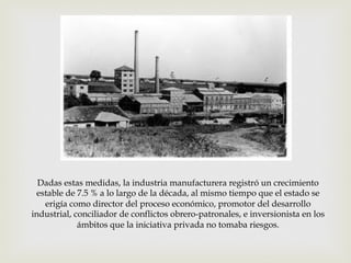 Dadas estas medidas, la industria manufacturera registró un crecimiento
estable de 7.5 % a lo largo de la década, al mismo tiempo que el estado se
erigía como director del proceso económico, promotor del desarrollo
industrial, conciliador de conflictos obrero-patronales, e inversionista en los
ámbitos que la iniciativa privada no tomaba riesgos.

 