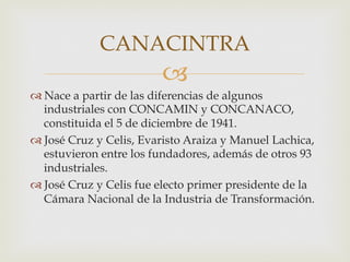 CANACINTRA

"
 Nace a partir de las diferencias de algunos
industriales con CONCAMIN y CONCANACO,
constituida el 5 de diciembre de 1941.
 José Cruz y Celis, Evaristo Araiza y Manuel Lachica,
estuvieron entre los fundadores, además de otros 93
industriales.
 José Cruz y Celis fue electo primer presidente de la
Cámara Nacional de la Industria de Transformación.

 