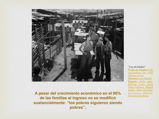 A pesar del crecimiento económico en el 90%
de las familias el ingreso no se modificó
sustancialmente: “los pobres siguieron siendo
pobres”.

“Los olvidados”
Fecha de estreno: 9 de
noviembre de 1950
(México, D. F.)
Director: Luis Buñuel
Reparto: Stella Inda,
Roberto Cobo, Alma
Delia Fuentes, Miguel
Inclán, Jesús Navarro,
Alfonso Mejía,
Francisco Jambrina

 