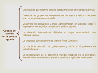 Creencia de que reforma agraria estaba frenando el progreso agrícola.
Creencia de grupos los conservadores de que los ejidos colectivos
eran un experimento comunista.
Desarrollo de corrupción y mala administración en algunos ejidos y
organismos encargados de aplicar la política agraria.

Causas del
cambio
en la política
agraria

La situación internacional obligaba un mayor acercamiento con
Estados Unidos.
La ideología conservadora de Manuel Ávila Camacho.
La creciente atención de gobernantes y técnicos al problema de
industrialización.
La recuperación de la economía mundial después de la depresión,
reabriéndose los mercados para los productos agrícolas mexicanos

 