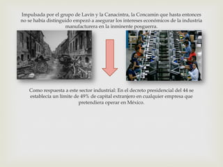 Impulsada por el grupo de Lavín y la Canacintra, la Concamin que hasta entonces
no se había distinguido empezó a asegurar los intereses económicos de la industria
manufacturera en la inminente posguerra.

Como respuesta a este sector industrial: En el decreto presidencial del 44 se
establecía un límite de 49% de capital extranjero en cualquier empresa que
pretendiera operar en México.

 