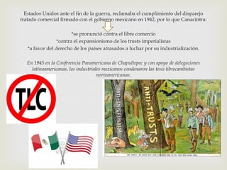 Estados Unidos ante el fin de la guerra, reclamaba el cumplimiento del disparejo
tratado comercial firmado con el gobierno mexicano en 1942, por lo que Canacintra:
*se pronunció contra el libre comercio
*contra el expansionismo de los trusts imperialistas
*a favor del derecho de los países atrasados a luchar por su industrialización.
En 1945 en la Conferencia Panamericana de Chapultepec y con apoyo de delegaciones
latinoamericanas, los industriales mexicanos condenaron las tesis librecambistas
norteamericanas.

 
