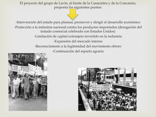 El proyecto del grupo de Lavín, al frente de la Canacintra y de la Concamin,
proponía los siguientes puntos:

-Intervención del estado para planear, promover y dirigir el desarrollo económico
-Protección a la industria nacional contra los productos importados (derogación del
tratado comercial celebrado con Estados Unidos)
-Limitación de capital extranjero invertido en la industria
-Expansión del mercado interno
-Reconocimiento a la legitimidad del movimiento obrero
-Continuación del reparto agrario

 