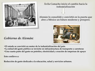 Ávila Camacho inicio el cambio hacia la
industrialización

Alemán lo consolidó y convirtió en la puerta que
abre a México un futuro moderno y prospero.

Gobierno de Alemán:
• El estado se convirtió en motor de la industrialización del país.
• La mitad del gasto público se invierte en infraestructura de transporte y carreteras
• Una cuarta parte del gasto en petróleo, electricidad y creación de empresas de apoyo
Esto conllevo a:
Reducción de gasto dedicado a la educación, salud y servicios urbanos.

 