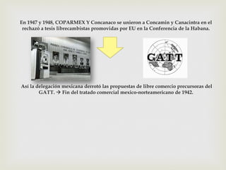 En 1947 y 1948, COPARMEX Y Concanaco se unieron a Concamin y Canacintra en el
rechazó a tesis librecambistas promovidas por EU en la Conferencia de la Habana.

Así la delegación mexicana derrotó las propuestas de libre comercio precursoras del
GATT. à Fin del tratado comercial mexico-norteamericano de 1942.

 