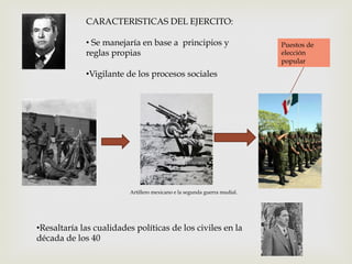 CARACTERISTICAS DEL EJERCITO:
•  Se manejaría en base a principios y
reglas propias
• Vigilante de los procesos sociales

Artillero mexicano e la segunda guerra mudial.

• Resaltaría las cualidades políticas de los civiles en la
década de los 40

Puestos de
elección
popular

 