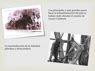 Los principales y más grandes pasos
hacia la industrialización del país se
habían dado durante el sexenio de
Lázaro Cárdenas.

La nacionalización de la industria
petrolera y ferrocarrilera.

 