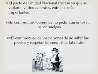  El pacto de Unidad Nacional fracasó ya que se
violaron varios acuerdos, entre los más
importantes:
 El compromiso obrero de no pedir aumentos ni
hacer huelgas.
 El compromiso de los patrones de no subir los
precios y respetar las conquistas laborales.

 