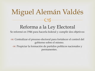 Miguel Alemán Valdés
"
Reforma a la Ley Electoral
Se reformó en 1946 para hacerla federal y cumplir dos objetivos:
  Centralizar el proceso electoral para fortalecer el control del
gobierno sobre el mismo.
  Propiciar la formación de partidos políticos nacionales y
permanentes.

 