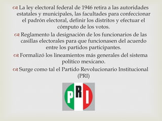  La ley electoral federal de 1946 retira a las autoridades
estatales y municipales, las facultades para confeccionar
el padrón electoral, definir los distritos y efectuar el
cómputo de los votos.
 Reglamento la designación de los funcionarios de las
casillas electorales para que funcionasen del acuerdo
entre los partidos participantes.
 Formalizó los lineamientos más generales del sistema
político mexicano.
 Surge como tal el Partido Revolucionario Institucional
(PRI)

 
