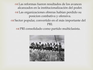  Las reformas fueron resultados de los avances
alcanzados en la institucionalización del poder.
 Las organizaciones obreras habían perdido su
posicion combativa y ofensiva.
 Sector popular, convertido en el más importante del
PRI.
 PRI consolidado como partido multiclasista.

 