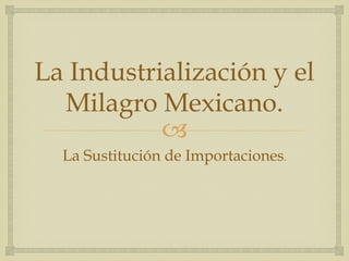 La Industrialización y el
Milagro Mexicano.
"
La Sustitución de Importaciones.

 