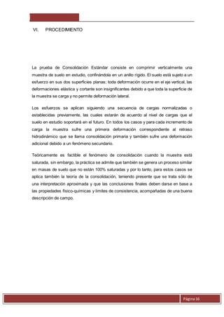 Página 16 
VI. PROCEDIMIENTO 
La prueba de Consolidación Estándar consiste en comprimir verticalmente una 
muestra de suelo en estudio, confinándola en un anillo rígido. El suelo está sujeto a un 
esfuerzo en sus dos superficies planas; toda deformación ocurre en el eje vertical, las 
deformaciones elástica y cortante son insignificantes debido a que toda la superficie de 
la muestra se carga y no permite deformación lateral. 
Los esfuerzos se aplican siguiendo una secuencia de cargas normalizadas o 
establecidas previamente, las cuales estarán de acuerdo al nivel de cargas que el 
suelo en estudio soportará en el futuro. En todos los casos y para cada incremento de 
carga la muestra sufre una primera deformación correspondiente al retraso 
hidrodinámico que se llama consolidación primaria y también sufre una deformación 
adicional debido a un fenómeno secundario. 
Teóricamente es factible el fenómeno de consolidación cuando la muestra está 
saturada, sin embargo, la práctica se admite que también se genera un proceso similar 
en masas de suelo que no están 100% saturadas y por lo tanto, para estos casos se 
aplica también la teoría de la consolidación, teniendo presente que se trata sólo de 
una interpretación aproximada y que las conclusiones finales deben darse en base a 
las propiedades físico-químicas y límites de consistencia, acompañadas de una buena 
descripción de campo. 
 