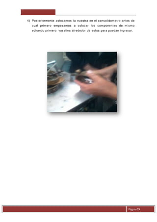 4) Posteriormente colocamos la nuestra en el consolidometro antes de 
cual primero empezamos a colocar los componentes de mismo 
echando primero vaselina alrededor de estos para puedan ingresar. 
Página 19 
 