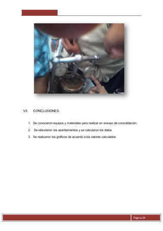 Página 24 
VII. CONCLUSIONES 
1. Se conocieron equipos y materiales para realizar en ensayo de consolidación. 
2. Se obtuvieron los asentamientos y se calcularon los datos 
3. Se realizaron los gráficos de acuerdo a los valores calculados 
 