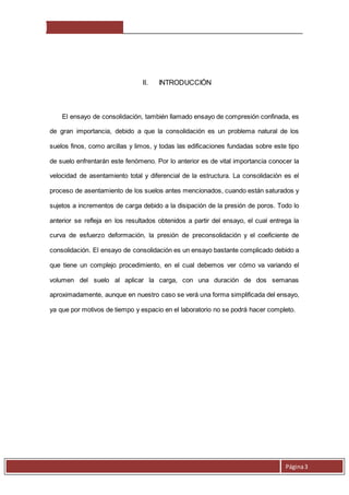 Página 3 
II. INTRODUCCIÓN 
El ensayo de consolidación, también llamado ensayo de compresión confinada, es 
de gran importancia, debido a que la consolidación es un problema natural de los 
suelos finos, como arcillas y limos, y todas las edificaciones fundadas sobre este tipo 
de suelo enfrentarán este fenómeno. Por lo anterior es de vital importancia conocer la 
velocidad de asentamiento total y diferencial de la estructura. La consolidación es el 
proceso de asentamiento de los suelos antes mencionados, cuando están saturados y 
sujetos a incrementos de carga debido a la disipación de la presión de poros. Todo lo 
anterior se refleja en los resultados obtenidos a partir del ensayo, el cual entrega la 
curva de esfuerzo deformación, la presión de preconsolidación y el coeficiente de 
consolidación. El ensayo de consolidación es un ensayo bastante complicado debido a 
que tiene un complejo procedimiento, en el cual debemos ver cómo va variando el 
volumen del suelo al aplicar la carga, con una duración de dos semanas 
aproximadamente, aunque en nuestro caso se verá una forma simplificada del ensayo, 
ya que por motivos de tiempo y espacio en el laboratorio no se podrá hacer completo. 
 