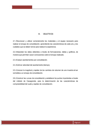 Página 4 
III. OBJETIVOS 
2.1.-Reconocer y utilizar correctamente los materiales y el equipo necesario para 
realizar el ensayo de consolidación, aprendiendo las características de cada uno, y los 
cuidados que se deben tomar para realizar la experiencia. 
2.2.-Interpretar los datos obtenidos a través de formulaciones, tablas y gráficos, de 
manera que permitan sacar conclusiones sobre el ensayo realizado. 
2.3.-Evaluar asentamientos por consolidación. 
2.4.-Estimar velocidad del asentamiento (tiempo). 
2.5.-Conocer la magnitud y rapidez de los cambios de volumen de una muestra al ser 
sometida a un ensayo de consolidación. 
2.6.-Construir las curvas de consolidación y establecer los puntos importantes a través 
del método de Casagrande, para la determinación de las características de 
compresibilidad del suelo y rapidez de consolidación. 
 