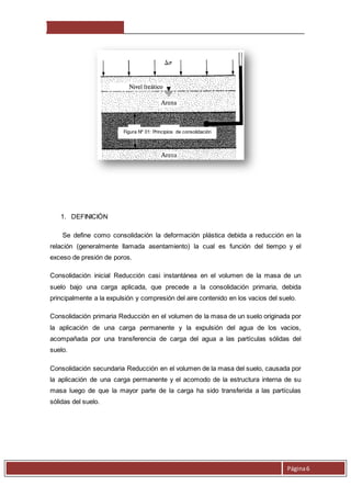 Página 6 
1. DEFINICIÓN 
Figura Nº 01: Principios de consolidación 
Se define como consolidación la deformación plástica debida a reducción en la 
relación (generalmente llamada asentamiento) la cual es función del tiempo y el 
exceso de presión de poros. 
Consolidación inicial Reducción casi instantánea en el volumen de la masa de un 
suelo bajo una carga aplicada, que precede a la consolidación primaria, debida 
principalmente a la expulsión y compresión del aire contenido en los vacios del suelo. 
Consolidación primaria Reducción en el volumen de la masa de un suelo originada por 
la aplicación de una carga permanente y la expulsión del agua de los vacios, 
acompañada por una transferencia de carga del agua a las partículas sólidas del 
suelo. 
Consolidación secundaria Reducción en el volumen de la masa del suelo, causada por 
la aplicación de una carga permanente y el acomodo de la estructura interna de su 
masa luego de que la mayor parte de la carga ha sido transferida a las partículas 
sólidas del suelo. 
 