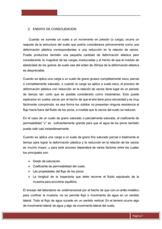 Página 7 
2. ENSAYO DE CONSOLIDACION 
Cuando se somete un suelo a un incremento en presión (o carga), ocurre un 
reajuste da la estructura del suelo que podría considerarse primeramente como una 
deformación plástica correspondientes a una reducción en la relación de vacios. 
Puede producirse también una pequeña cantidad de deformación elástica peor 
considerando la magnitud de las cargas involucradas y el hecho de que el módulo de 
elasticidad de los granos de suelo sea del orden de 20mpa de la deformación elástica 
es despreciable. 
Cuando se aplica una carga a un suelo de grano grueso completamente seco, parcial 
o completamente saturado, o cuando la carga se aplica a suelo seco, el proceso de 
deformación plástica con reducción en la relación de vacios tiene lugar en un periodo 
de tiempo tan corto que es posible considerarlo como instantáneo. Esto puede 
explicarse en suelos secos por el hecho de que el aire tiene poca viscosidad y es muy 
fácilmente comprimido; se esa forma los sólidos no presentan ninguna resistencia al 
flujo hacia fuera del fluido de los poros, a medida que lo vacios del suelo se reducen. 
En el caso de un suelo de grano saturado o parcialmente saturado, el coeficiente de 
permeabilidad “” es suficientemente grande para que el agua de los poros también 
pueda salir casi instantáneamente. 
Cuando se aplica una carga a un suelo de grano fino saturado parcial o totalmente el 
tiempo para lograr la deformación plástica y la reducción en la relación de los vacios 
es mucho mayor, y para este proceso dependerá de varios factores entre los cuales 
los principales son: 
 Grado de saturación 
 Coeficiente de permeabilidad del suelo. 
 Las propiedades del flujo de los poros. 
 La longitud de la trayectoria que debe recorrer el fluido expulsado de la 
muestra para encontrar equilibrio. 
El ensayo del laboratorio es unidimensional por el hecho de que con un anillo metálico 
para confinar la muestra, no se permite flujo o movimiento de agua en un sentido 
lateral. Todo el flujo de agua sucede en un sentido vertical. En el terreno ocurre algo 
de movimiento lateral de agua y algo de movimiento lateral del suelo. 
 