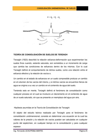 CONSOLIDACIÓN UNIDIMENSIONAL DE SUELOS
[Seleccione
la fecha]
Ing. Fernando UCHUYPOMA MONTES Página 25
TEORÍA DE CONSOLIDACIÓN DE SUELOS DE TERZAGH
Terzaghi (1923) describió la relación esfuerzo-deformación que experimentan los
suelos finos cuando, estando saturada, son sometidos a un incremento de carga
que cambia las condiciones de esfuerzos dentro de los mismos. Con lo cual
Terzaghi definió el comportamiento de dichos suelos, como una relación entre el
esfuerzo efectivo y la relación de vacíos e.
Un cambio en el estado de esfuerzos en un suelo compresible produce un cambio
en el volumen de los vacíos del mismo, y si dichos vacíos se encuentran llenos de
agua se origina a su vez un cambio en el contenido de agua del suelo.
Teniendo esto en mente, Terzaghi definió el fenómeno de consolidación como
cualquier proceso en el cual se involucra un decremento en el contenido de agua
de un suelo saturado, sin que se presente un reemplazo del agua por aire.
Hipótesis asumidas en la Teoría de Consolidación de Terzaghi
El objeto del estudio teórico realizado por Terzaghi para el fenómeno de
consolidación unidimensional, consiste en determinar una ecuación en la cual los
valores de la presión y la relación de vacíos puedan ser calculados en cualquier
punto del espécimen, en cualquier tiempo en la consolidación y para cualquier
espesor.
 