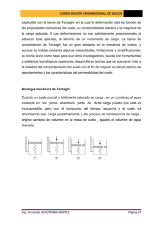 CONSOLIDACIÓN UNIDIMENSIONAL DE SUELOS
[Seleccione
la fecha]
Ing. Fernando UCHUYPOMA MONTES Página 27
explicable con la teoría de Terzaghi, en la cual la deformación sólo es función de
las propiedades hidráulicas del suelo, su compresibilidad elástica y la magnitud de
la carga aplicada. 9 Las deformaciones no son estrictamente proporcionales al
esfuerzo total aplicado, al término de un incremento de carga. La teoría de
consolidación de Terzaghi fue un gran adelanto en la mecánica de suelos, y
aunque su trabajo presenta algunas inexactitudes, limitaciones y simplificaciones,
su teoría sirvió como base para que otros investigadores, quizás con herramientas
y adelantos tecnológicos superiores, desarrollaran teorías que se acercaran más a
la realidad del comportamiento del suelo con el fin de mejorar el cálculo teórico de
asentamientos y las características del permeabilidad del suelo.
Analogía mecánica de Terzaghi
Cuando un suelo parcial o totalmente saturado se carga , en un comienzo el agua
existente en los poros absorberá parte de dicha carga puesto que esta es
incompresible, pero con el transcurso del tiempo, escurrirá y el suelo irá
absorbiendo esa carga paulatinamente. Este proceso de transferencia de carga ,
origina cambios de volumen en la masa de suelo , iguales al volumen de agua
drenada.
 