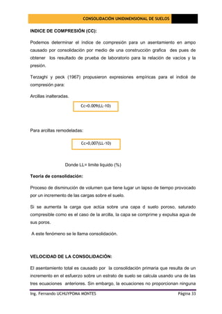 CONSOLIDACIÓN UNIDIMENSIONAL DE SUELOS
[Seleccione
la fecha]
Ing. Fernando UCHUYPOMA MONTES Página 33
INDICE DE COMPRESIÓN (CC):
Podemos determinar el índice de compresión para un asentamiento en ampo
causado por consolidación por medio de una construcción grafica des pues de
obtener los resultado de prueba de laboratorio para la relación de vacíos y la
presión.
Terzaghi y peck (1967) propusieron expresiones empíricas para el indicé de
compresión para:
Arcillas inalteradas.
Para arcillas remodeladas:
Donde LL= limite liquido (%)
Teoría de consolidación:
Proceso de disminución de volumen que tiene lugar un lapso de tiempo provocado
por un incremento de las cargas sobre el suelo.
Si se aumenta la carga que actúa sobre una capa d suelo poroso, saturado
compresible como es el caso de la arcilla, la capa se comprime y expulsa agua de
sus poros.
A este fenómeno se le llama consolidación.
VELOCIDAD DE LA CONSOLIDACIÓN:
El asentamiento total es causado por la consolidación primaria que resulta de un
incremento en el esfuerzo sobre un estrato de suelo se calcula usando una de las
tres ecuaciones anteriores. Sin embargo, la ecuaciones no proporcionan ninguna
Cc=0.009(LL-10)
Cc=0,007(LL-10)
 