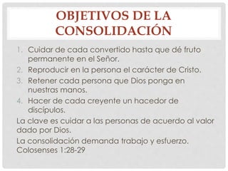 OBJETIVOS DE LA 
CONSOLIDACIÓN 
1. Cuidar de cada convertido hasta que dé fruto 
permanente en el Señor. 
2. Reproducir en la persona el carácter de Cristo. 
3. Retener cada persona que Dios ponga en 
nuestras manos. 
4. Hacer de cada creyente un hacedor de 
discípulos. 
La clave es cuidar a las personas de acuerdo al valor 
dado por Dios. 
La consolidación demanda trabajo y esfuerzo. 
Colosenses 1:28-29 
 