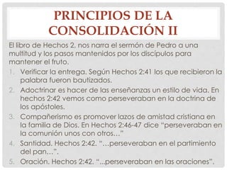 PRINCIPIOS DE LA 
CONSOLIDACIÓN II 
El libro de Hechos 2, nos narra el sermón de Pedro a una 
multitud y los pasos mantenidos por los discípulos para 
mantener el fruto. 
1. Verificar la entrega. Según Hechos 2:41 los que recibieron la 
palabra fueron bautizados. 
2. Adoctrinar es hacer de las enseñanzas un estilo de vida. En 
hechos 2:42 vemos como perseveraban en la doctrina de 
los apóstoles. 
3. Compañerismo es promover lazos de amistad cristiana en 
la familia de Dios. En Hechos 2:46-47 dice “perseveraban en 
la comunión unos con otros…” 
4. Santidad. Hechos 2:42. “…perseveraban en el partimiento 
del pan…”. 
5. Oración. Hechos 2:42. “...perseveraban en las oraciones”. 
 