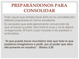 PREPARÁNDONOS PARA 
CONSOLIDAR 
Todo aquel que anhela tener éxito en la consolidación 
deberá prepararse en forma excelente. 
Es necesario que esté plenamente convencido de 
que al hacer su parte, Dios hará la suya y no le dejará 
avergonzado. Él hará cosas mayores a las pedidas o 
entendidas. 
“Al que puede hacer muchísimo más que todo lo que 
podamos imaginarnos o pedir, por el poder que obra 
eficazmente en nosotros”. Efesios 3:20 
 