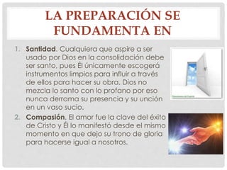 LA PREPARACIÓN SE 
FUNDAMENTA EN 
1. Santidad. Cualquiera que aspire a ser 
usado por Dios en la consolidación debe 
ser santo, pues Él únicamente escogerá 
instrumentos limpios para influir a través 
de ellos para hacer su obra. Dios no 
mezcla lo santo con lo profano por eso 
nunca derrama su presencia y su unción 
en un vaso sucio. 
2. Compasión. El amor fue la clave del éxito 
de Cristo y Él lo manifestó desde el mismo 
momento en que dejo su trono de gloria 
para hacerse igual a nosotros. 
 