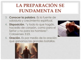 LA PREPARACIÓN SE 
FUNDAMENTA EN 
3. Conocer la palabra. Es la fuente de 
sabiduría y crecimiento espiritual. 
4. Disposición. “y todo lo que hagáis, 
hacedlo de corazón, como para el 
Señor y no para los hombres”. 
Colosenses 3:23. 
5. Oración. Es por medio de la oración 
que ganamos las grandes batallas. 
 